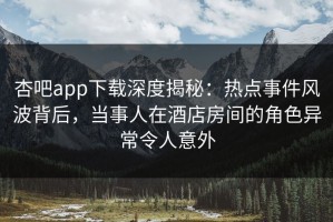 杏吧app下载深度揭秘：热点事件风波背后，当事人在酒店房间的角色异常令人意外