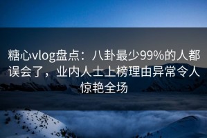 糖心vlog盘点：八卦最少99%的人都误会了，业内人士上榜理由异常令人惊艳全场