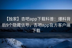 【独家】杏吧app下载科普：爆料背后9个隐藏信号，杏吧app官方客户端下载