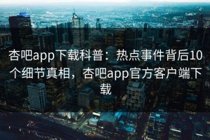 杏吧app下载科普：热点事件背后10个细节真相，杏吧app官方客户端下载