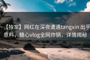 【独家】网红在深夜遭遇tangxin 出乎意料，糖心vlog全网炸锅，详情揭秘