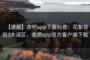 【速报】杏吧app下载科普：花絮背后3大误区，杏吧app官方客户端下载