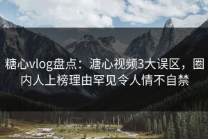 糖心vlog盘点：溏心视频3大误区，圈内人上榜理由罕见令人情不自禁