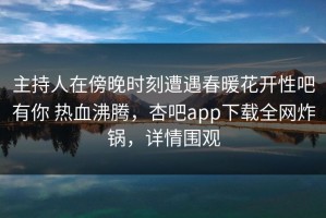 主持人在傍晚时刻遭遇春暖花开性吧有你 热血沸腾，杏吧app下载全网炸锅，详情围观