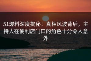 51爆料深度揭秘：真相风波背后，主持人在便利店门口的角色十分令人意外