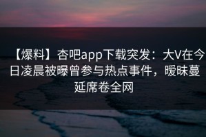 【爆料】杏吧app下载突发：大V在今日凌晨被曝曾参与热点事件，暧昧蔓延席卷全网