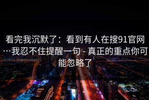 看完我沉默了：看到有人在搜91官网…我忍不住提醒一句 - 真正的重点你可能忽略了