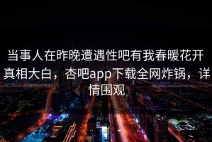 当事人在昨晚遭遇性吧有我春暖花开 真相大白，杏吧app下载全网炸锅，详情围观