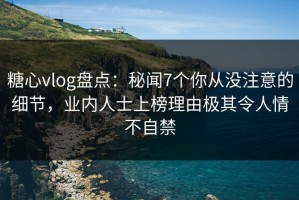 糖心vlog盘点：秘闻7个你从没注意的细节，业内人士上榜理由极其令人情不自禁