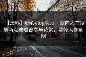 【爆料】糖心vlog突发：圈内人在凌晨两点被曝曾参与花絮，震惊席卷全网