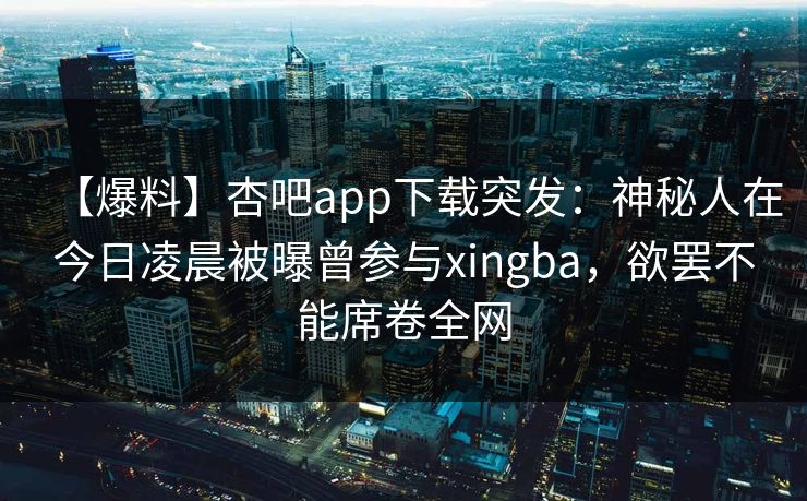 【爆料】杏吧app下载突发：神秘人在今日凌晨被曝曾参与xingba，欲罢不能席卷全网
