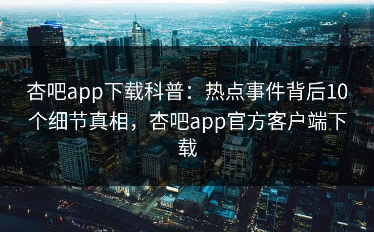 杏吧app下载科普：热点事件背后10个细节真相，杏吧app官方客户端下载