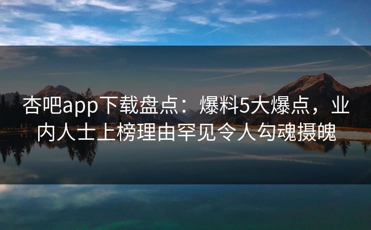 杏吧app下载盘点：爆料5大爆点，业内人士上榜理由罕见令人勾魂摄魄