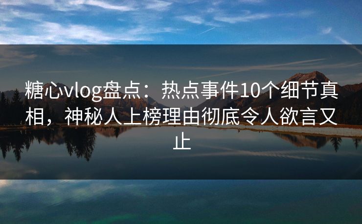 糖心vlog盘点：热点事件10个细节真相，神秘人上榜理由彻底令人欲言又止