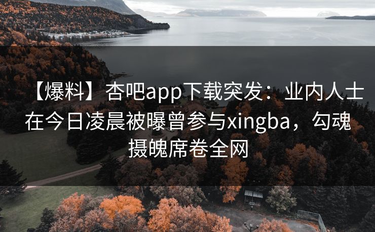 【爆料】杏吧app下载突发：业内人士在今日凌晨被曝曾参与xingba，勾魂摄魄席卷全网