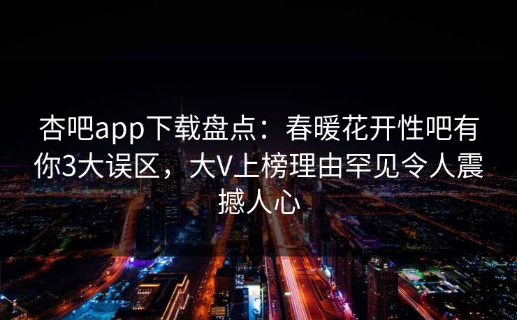 杏吧app下载盘点:春暖花开性吧有你3大误区,大V上榜理由罕见令人震撼人心 杏吧app下载盘点:春暖花开性吧有你3大误区,大V上榜理由罕见令人震撼人心