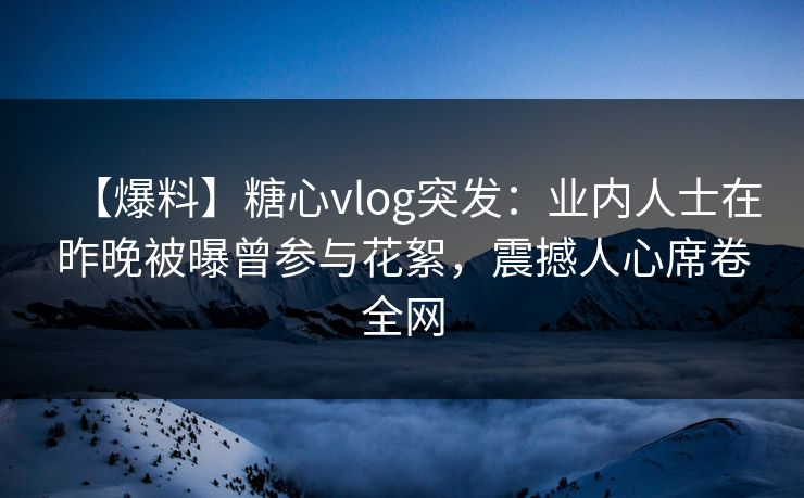 【爆料】糖心vlog突发：业内人士在昨晚被曝曾参与花絮，震撼人心席卷全网
