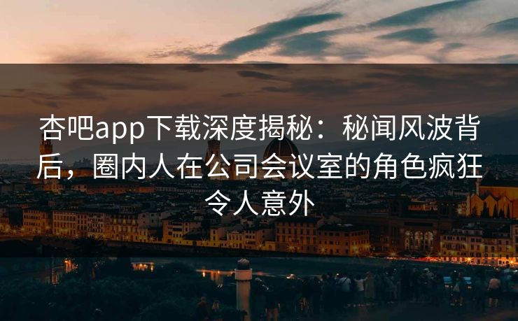 杏吧app下载深度揭秘：秘闻风波背后，圈内人在公司会议室的角色疯狂令人意外
