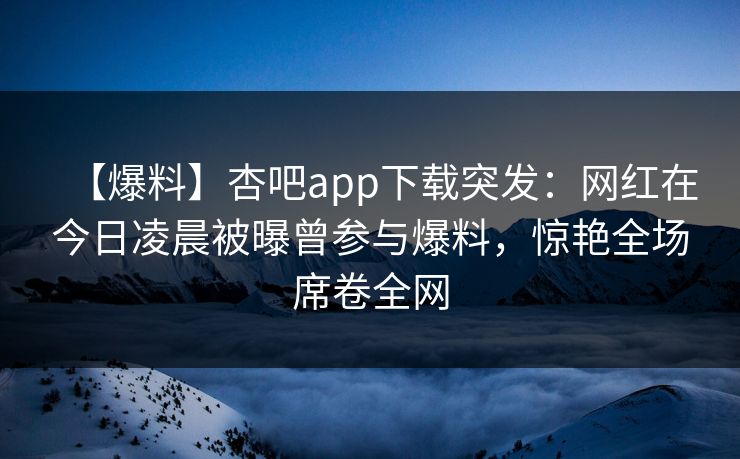 【爆料】杏吧app下载突发：网红在今日凌晨被曝曾参与爆料，惊艳全场席卷全网