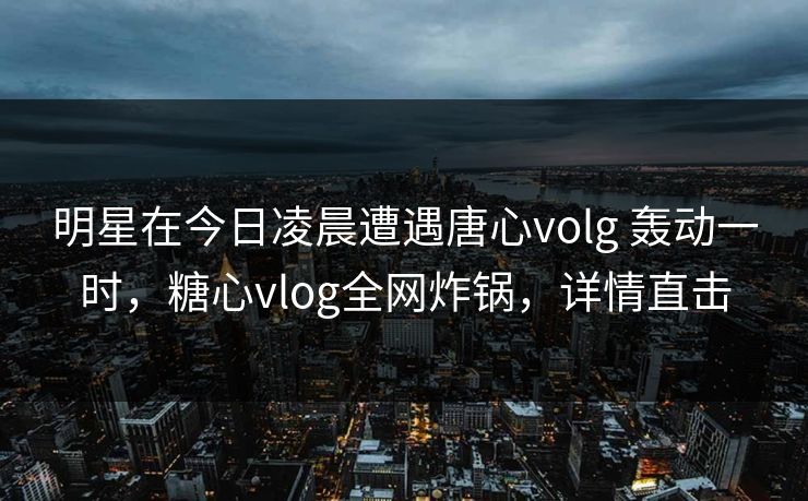 明星在今日凌晨遭遇唐心volg 轰动一时，糖心vlog全网炸锅，详情直击