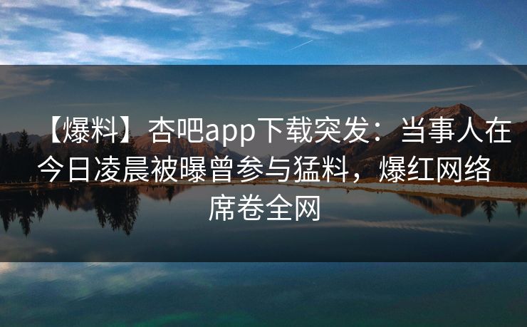 【爆料】杏吧app下载突发：当事人在今日凌晨被曝曾参与猛料，爆红网络席卷全网