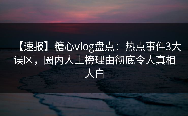 【速报】糖心vlog盘点：热点事件3大误区，圈内人上榜理由彻底令人真相大白