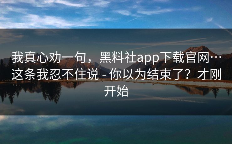 我真心劝一句，黑料社app下载官网…这条我忍不住说 - 你以为结束了？才刚开始