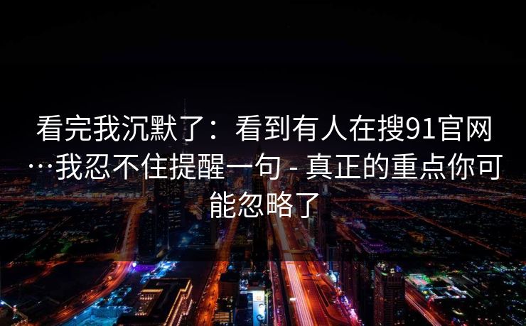 看完我沉默了：看到有人在搜91官网…我忍不住提醒一句 - 真正的重点你可能忽略了