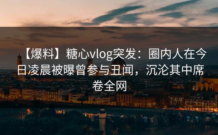 【爆料】糖心vlog突发：圈内人在今日凌晨被曝曾参与丑闻，沉沦其中席卷全网