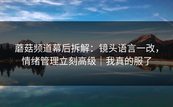 蘑菇频道幕后拆解：镜头语言一改，情绪管理立刻高级｜我真的服了